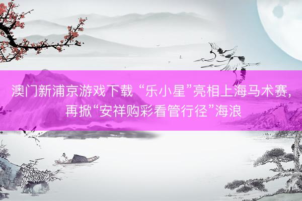澳门新浦京游戏下载 “乐小星”亮相上海马术赛， 再掀“安祥购彩看管行径”海浪