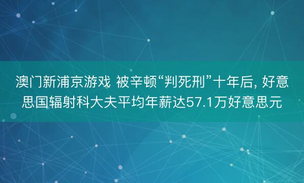 澳门新浦京游戏 被辛顿“判死刑”十年后， 好意思国辐射科大夫平均年薪达57.1万好意思元