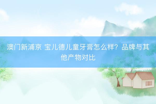 澳门新浦京 宝儿德儿童牙膏怎么样？品牌与其他产物对比