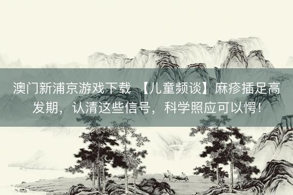 澳门新浦京游戏下载 【儿童频谈】麻疹插足高发期，认清这些信号，科学照应可以愕！