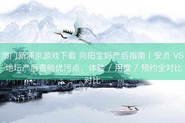 澳门新浦京游戏下载 向阳宝妈产后指南｜安贞 VS 地坛产后查验优污点，体验 / 用度 / 预约全对比
