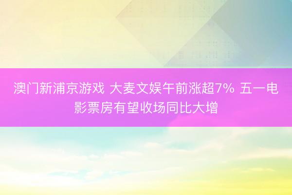 澳门新浦京游戏 大麦文娱午前涨超7% 五一电影票房有望收场同比大增