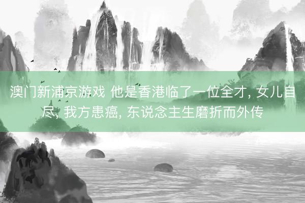 澳门新浦京游戏 他是香港临了一位全才， 女儿自尽， 我方患癌， 东说念主生磨折而外传