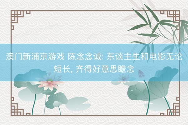 澳门新浦京游戏 陈念念诚: 东谈主生和电影无论短长， 齐得好意思瞻念