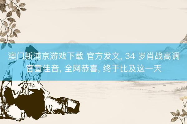 澳门新浦京游戏下载 官方发文， 34 岁肖战高调官宣佳音， 全网恭喜， 终于比及这一天