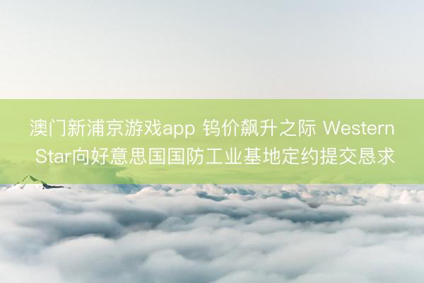 澳门新浦京游戏app 钨价飙升之际 Western Star向好意思国国防工业基地定约提交恳求