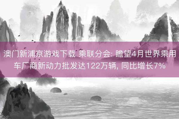 澳门新浦京游戏下载 乘联分会: 瞻望4月世界乘用车厂商新动力批发达122万辆， 同比增长7%