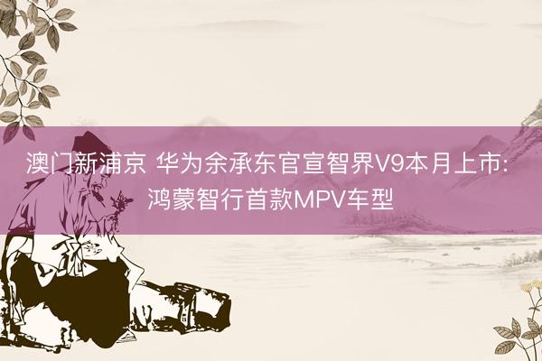 澳门新浦京 华为余承东官宣智界V9本月上市: 鸿蒙智行首款MPV车型