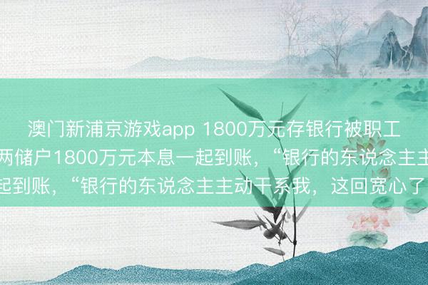 澳门新浦京游戏app 1800万元存银行被职工“转走炒股”最新阐发：两储户1800万元本息一起到账，“银行的东说念主主动干系我，这回宽心了”