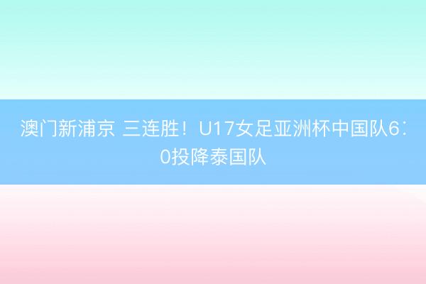 澳门新浦京 三连胜！U17女足亚洲杯中国队6∶0投降泰国队