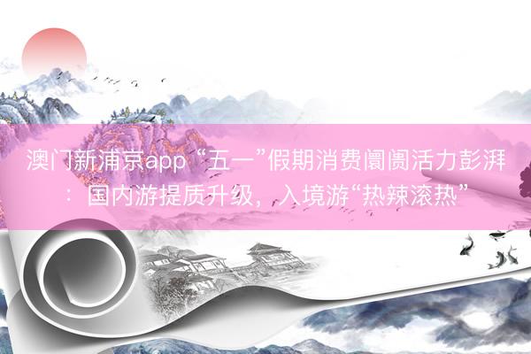 澳门新浦京app “五一”假期消费阛阓活力彭湃：国内游提质升级，入境游“热辣滚热”
