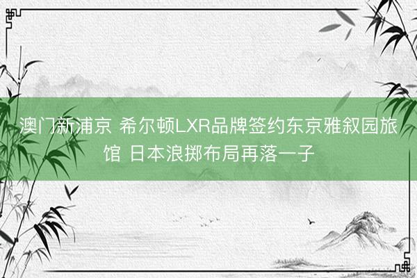 澳门新浦京 希尔顿LXR品牌签约东京雅叙园旅馆 日本浪掷布局再落一子