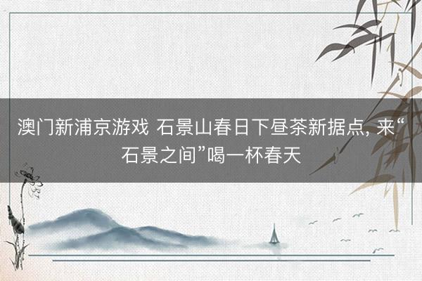 澳门新浦京游戏 石景山春日下昼茶新据点， 来“石景之间”喝一杯春天
