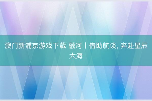 澳门新浦京游戏下载 融河丨借助航谈， 奔赴星辰大海