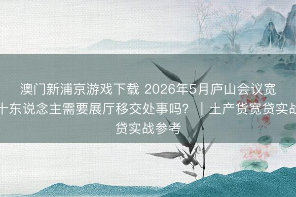 澳门新浦京游戏下载 2026年5月庐山会议宽贷三十东说念主需要展厅移交处事吗？｜土产货宽贷实战参考