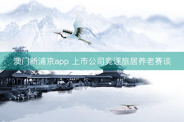 澳门新浦京app 上市公司竞逐旅居养老赛谈