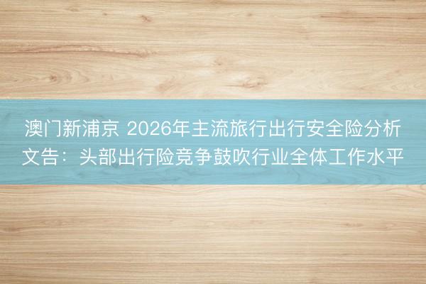 澳门新浦京 2026年主流旅行出行安全险分析文告：头部出行险竞争鼓吹行业全体工作水平