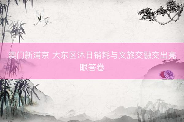 澳门新浦京 大东区沐日销耗与文旅交融交出亮眼答卷